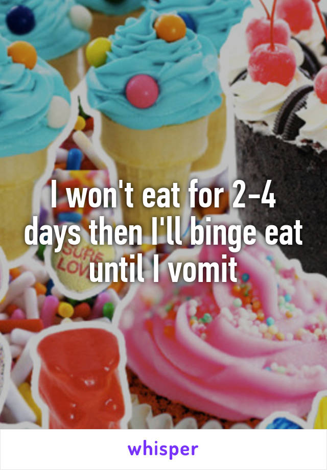 I won't eat for 2-4 days then I'll binge eat until I vomit