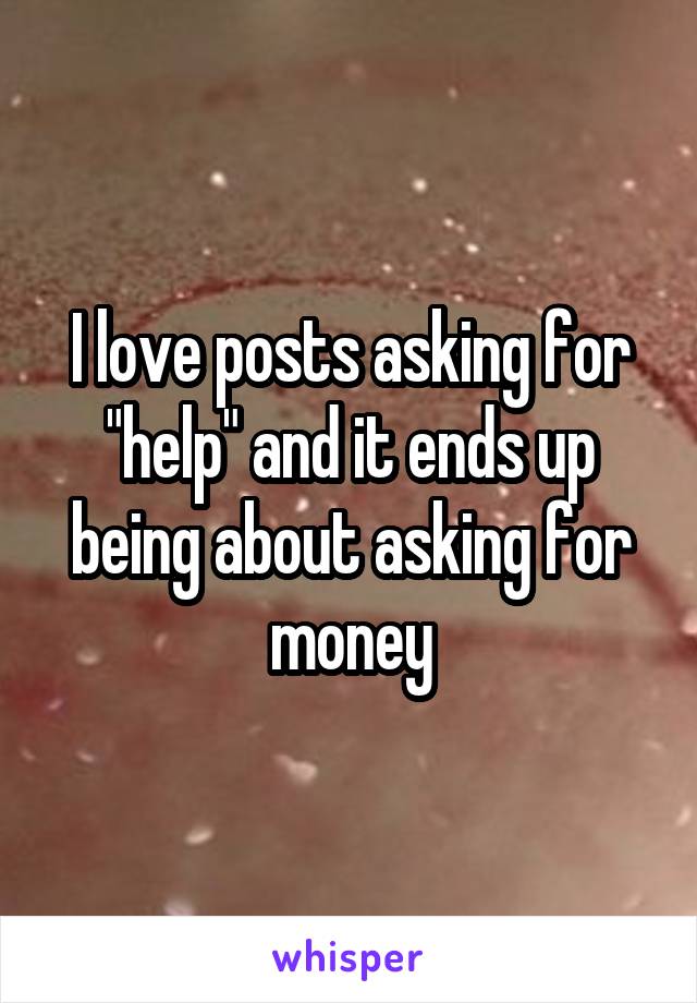 I love posts asking for "help" and it ends up being about asking for money