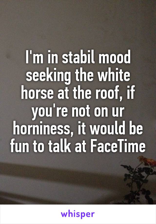 I'm in stabil mood seeking the white horse at the roof, if you're not on ur horniness, it would be fun to talk at FaceTime 