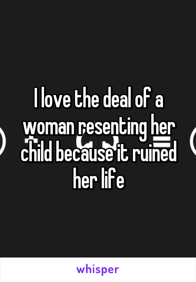 I love the deal of a woman resenting her child because it ruined her life