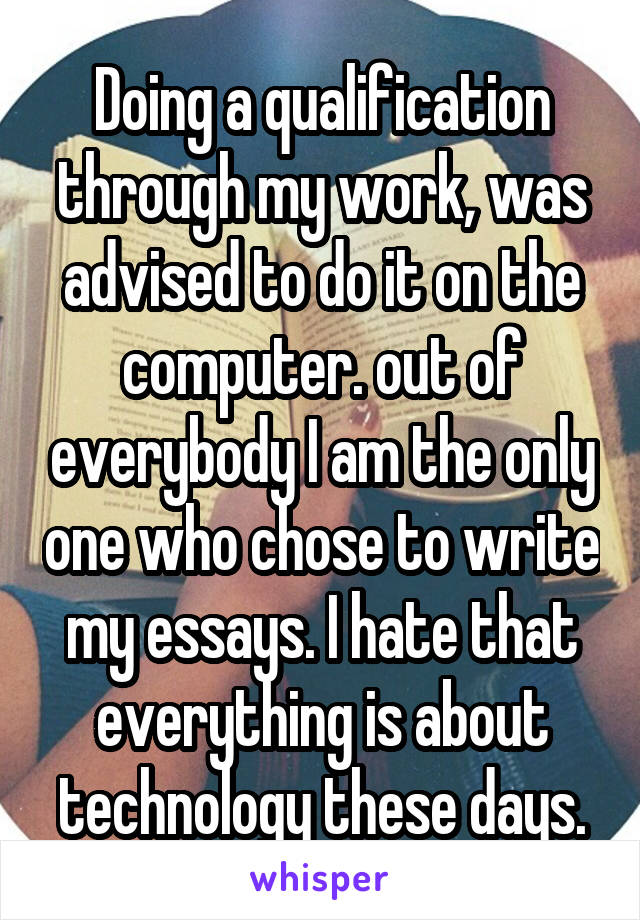 Doing a qualification through my work, was advised to do it on the computer. out of everybody I am the only one who chose to write my essays. I hate that everything is about technology these days.