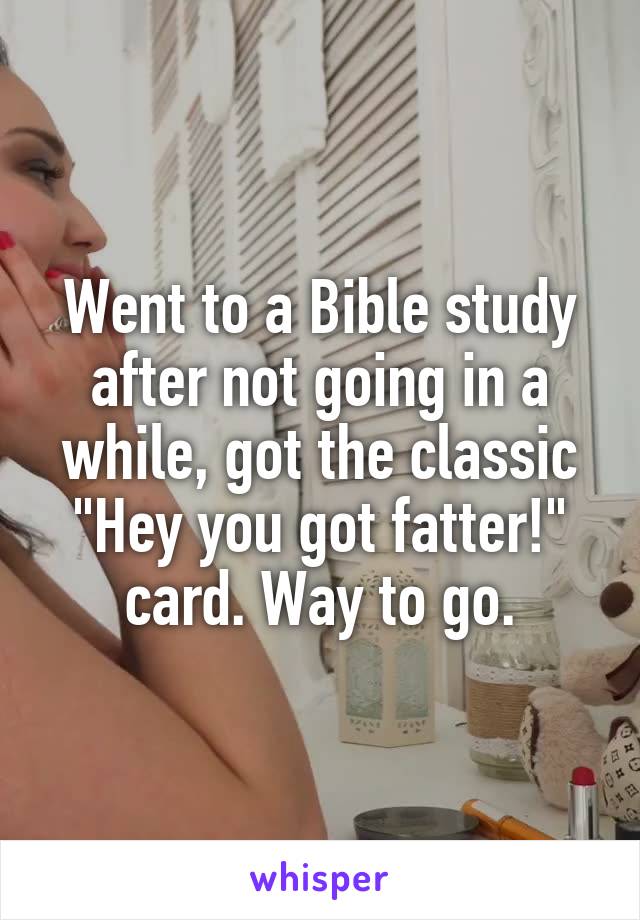 Went to a Bible study after not going in a while, got the classic "Hey you got fatter!" card. Way to go.