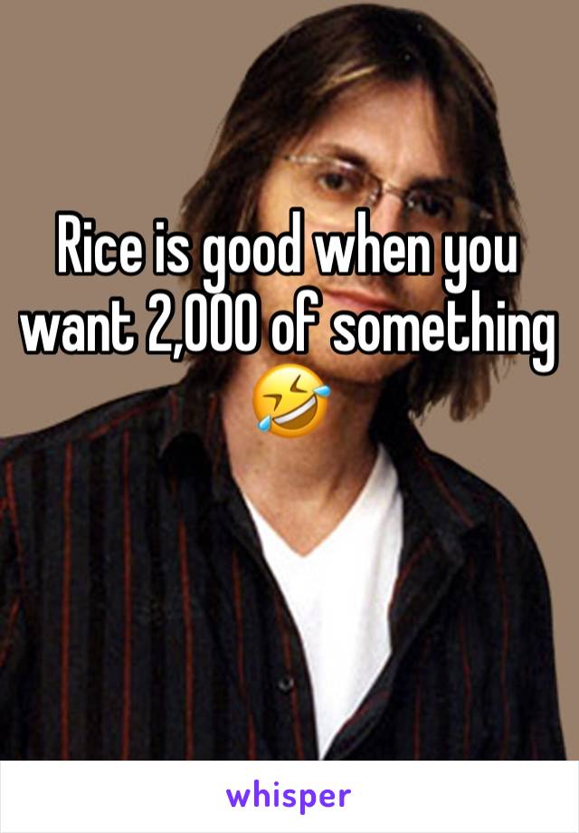 Rice is good when you want 2,000 of something 🤣