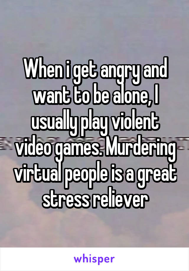 When i get angry and want to be alone, I usually play violent video games. Murdering virtual people is a great stress reliever