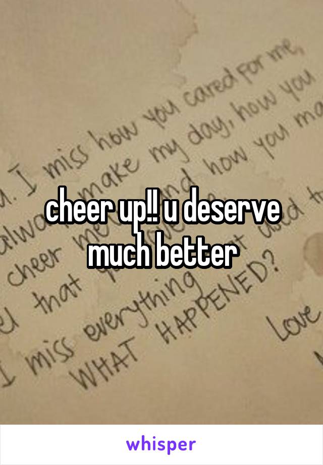 cheer up!! u deserve much better