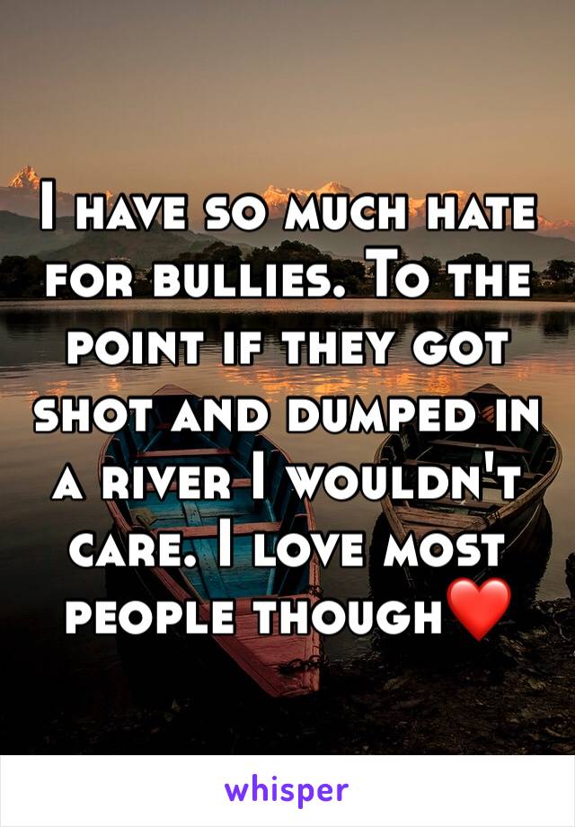 I have so much hate for bullies. To the point if they got shot and dumped in a river I wouldn't care. I love most people though❤️