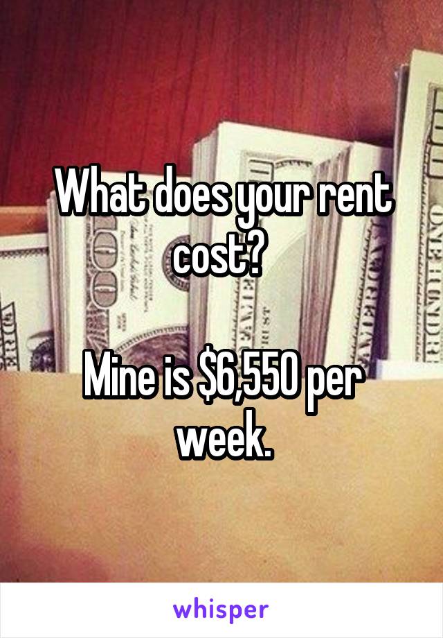 What does your rent cost? 

Mine is $6,550 per week.