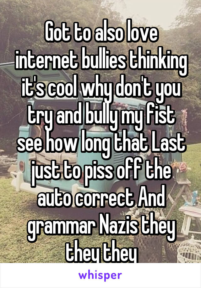Got to also love internet bullies thinking it's cool why don't you try and bully my fist see how long that Last just to piss off the auto correct And grammar Nazis they they they