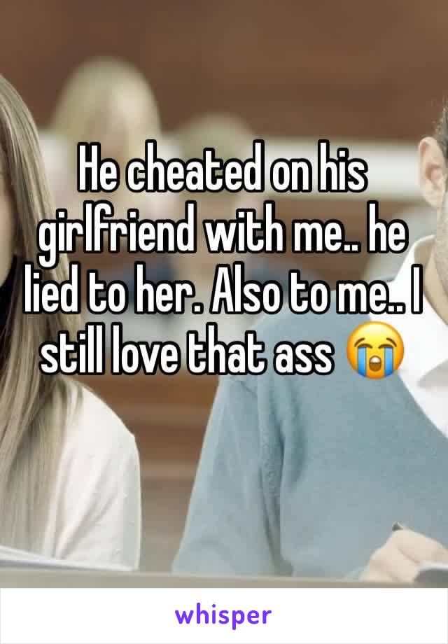 He cheated on his girlfriend with me.. he lied to her. Also to me.. I still love that ass 😭