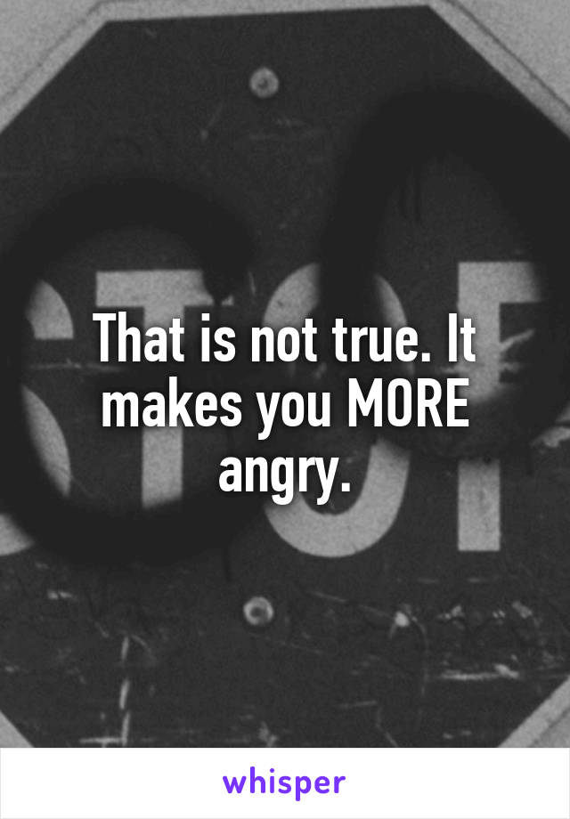 That is not true. It makes you MORE angry.