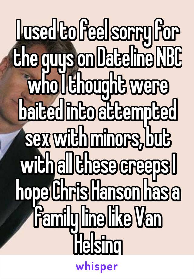 I used to feel sorry for the guys on Dateline NBC who I thought were baited into attempted sex with minors, but with all these creeps I hope Chris Hanson has a family line like Van Helsing