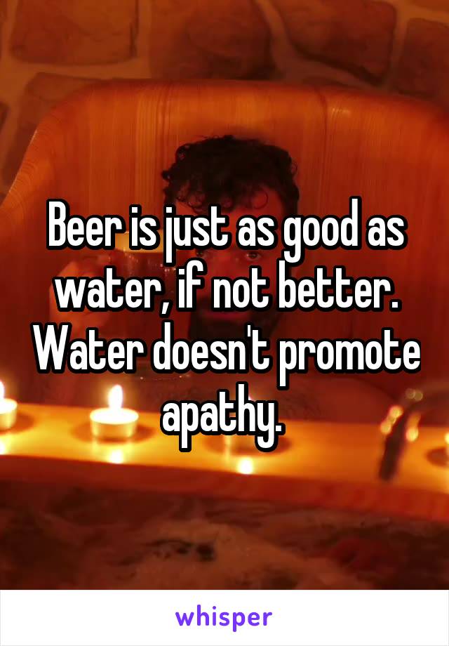 Beer is just as good as water, if not better. Water doesn't promote apathy. 
