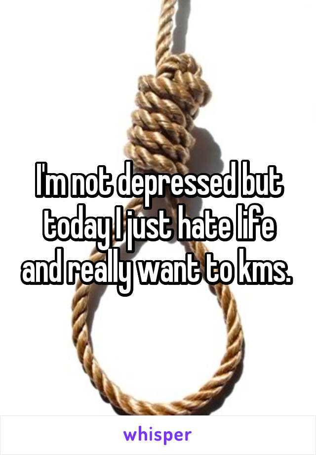 I'm not depressed but today I just hate life and really want to kms. 
