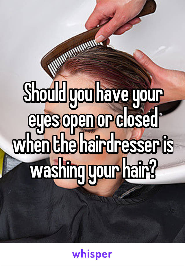 Should you have your eyes open or closed when the hairdresser is washing your hair?