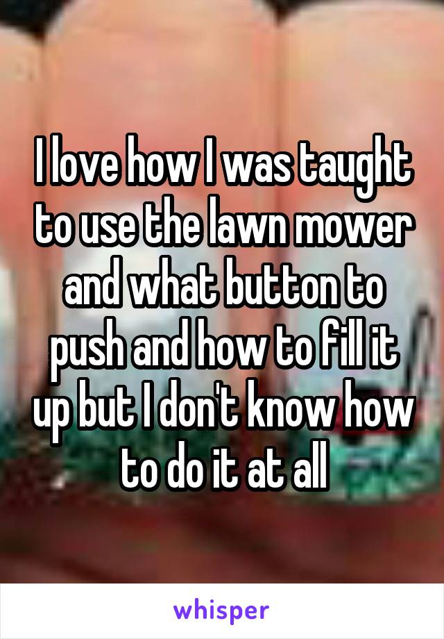 I love how I was taught to use the lawn mower and what button to push and how to fill it up but I don't know how to do it at all