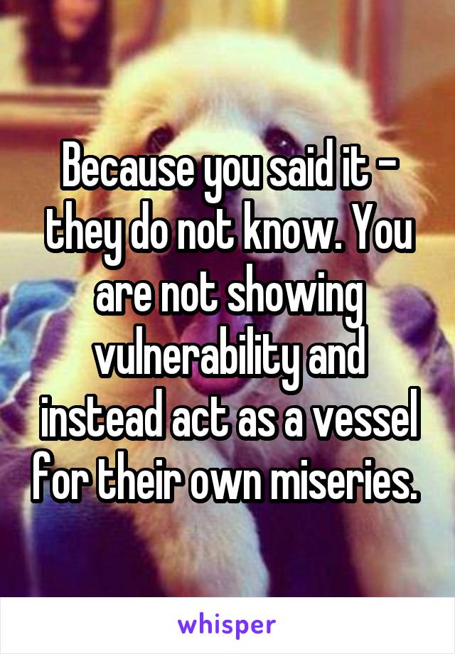 Because you said it - they do not know. You are not showing vulnerability and instead act as a vessel for their own miseries. 