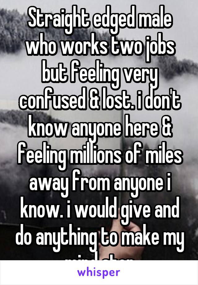 Straight edged male who works two jobs but feeling very confused & lost. i don't know anyone here & feeling millions of miles away from anyone i know. i would give and do anything to make my mind stop