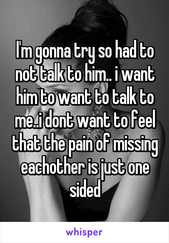 I'm gonna try so had to not talk to him.. i want him to want to talk to me..i dont want to feel that the pain of missing eachother is just one sided