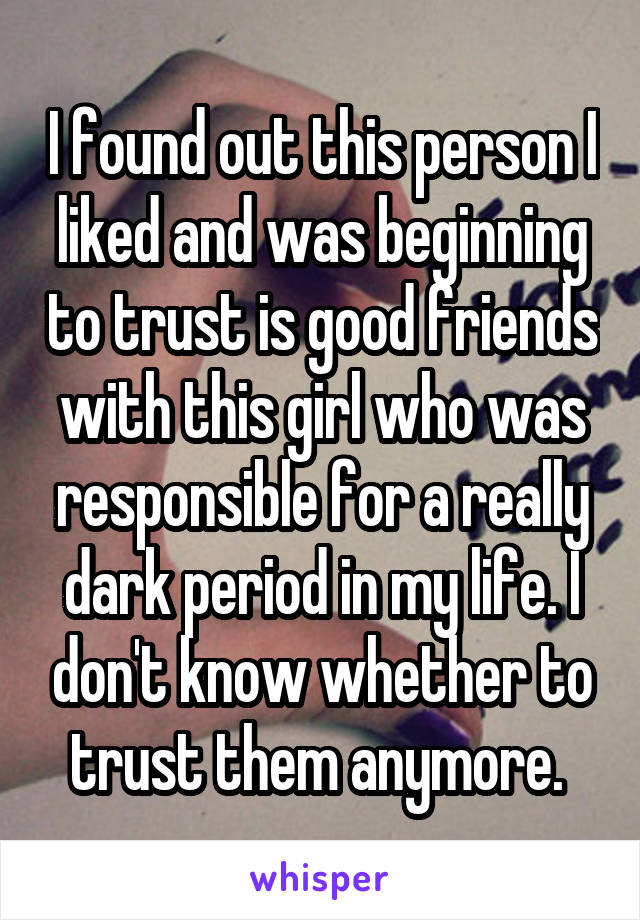 I found out this person I liked and was beginning to trust is good friends with this girl who was responsible for a really dark period in my life. I don't know whether to trust them anymore. 