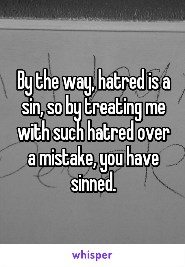 By the way, hatred is a sin, so by treating me with such hatred over a mistake, you have sinned.