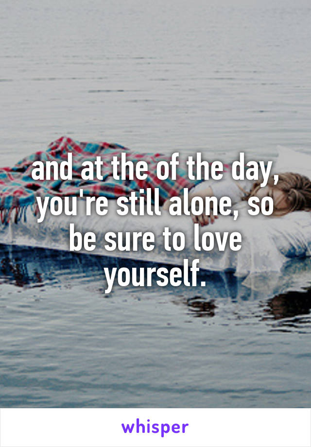 and at the of the day, you're still alone, so be sure to love yourself.