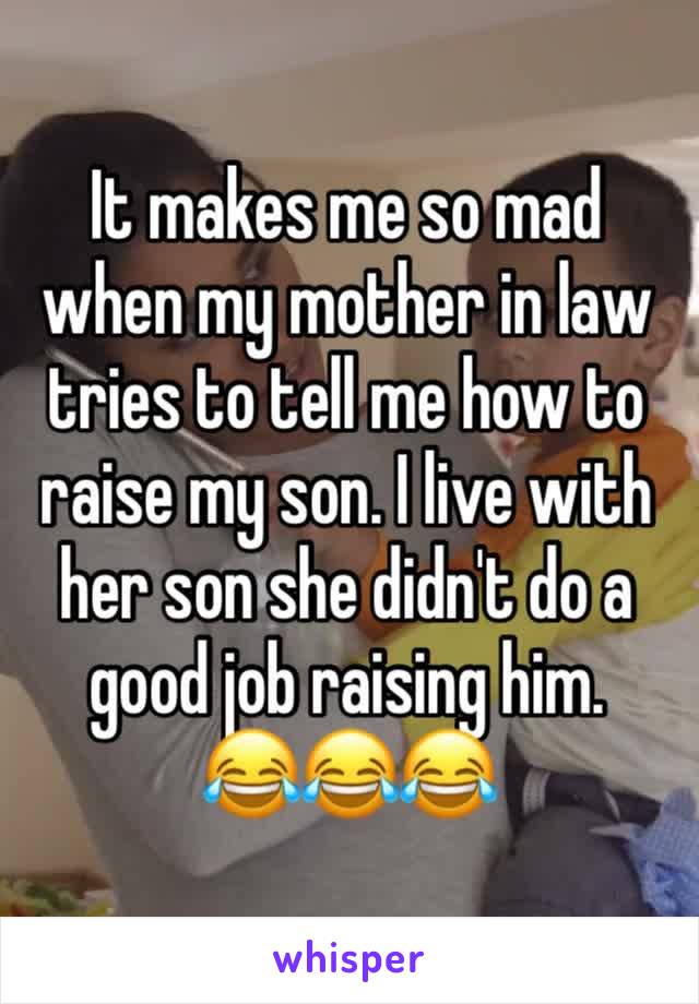It makes me so mad when my mother in law tries to tell me how to raise my son. I live with her son she didn't do a good job raising him.        😂😂😂