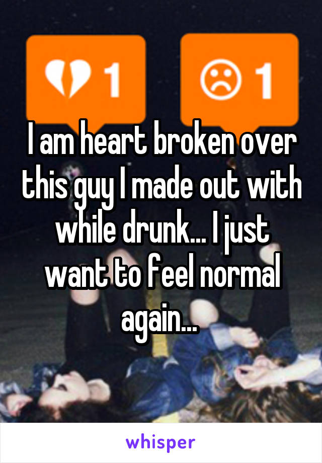 I am heart broken over this guy I made out with while drunk... I just want to feel normal again... 