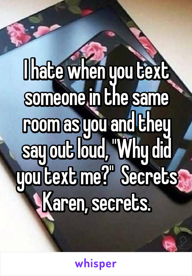 I hate when you text someone in the same room as you and they say out loud, "Why did you text me?"  Secrets Karen, secrets.