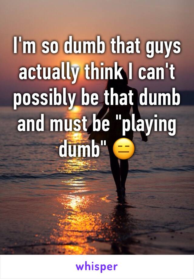 I'm so dumb that guys actually think I can't possibly be that dumb and must be "playing dumb" 😑 