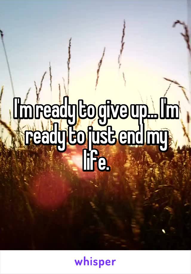 I'm ready to give up... I'm ready to just end my life.