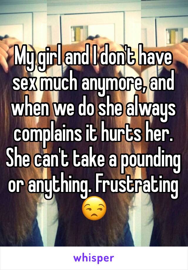 My girl and I don't have sex much anymore, and when we do she always complains it hurts her. She can't take a pounding or anything. Frustrating 😒