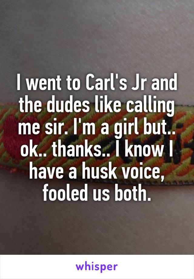 I went to Carl's Jr and the dudes like calling me sir. I'm a girl but.. ok.. thanks.. I know I have a husk voice, fooled us both.