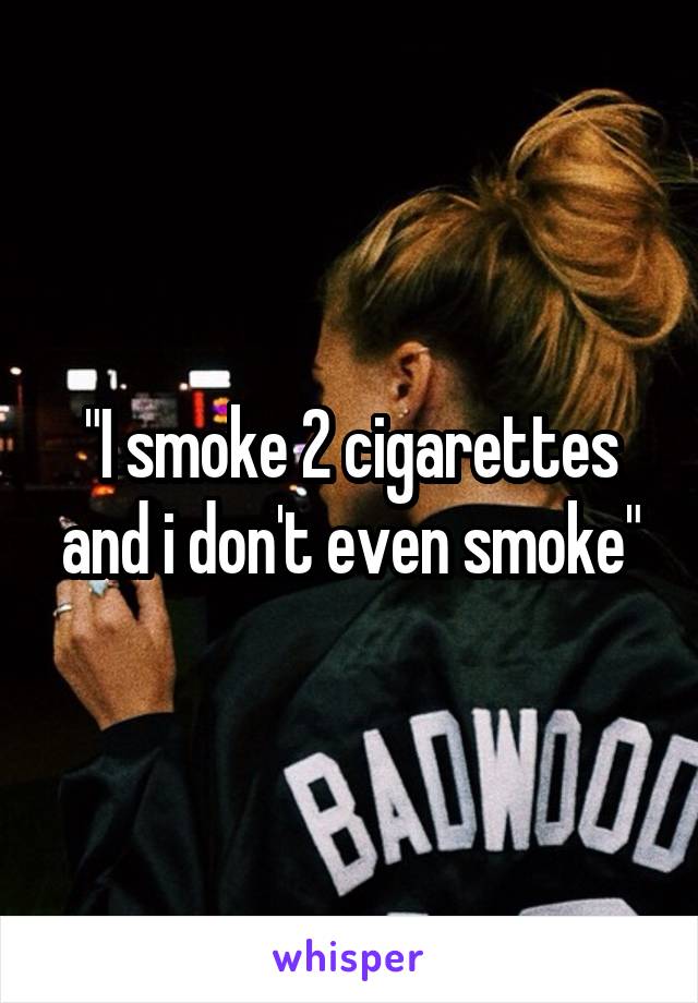 "I smoke 2 cigarettes and i don't even smoke"