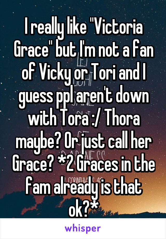 I really like "Victoria Grace" but I'm not a fan of Vicky or Tori and I guess ppl aren't down with Tora :/ Thora maybe? Or just call her Grace? *2 Graces in the fam already is that ok?*