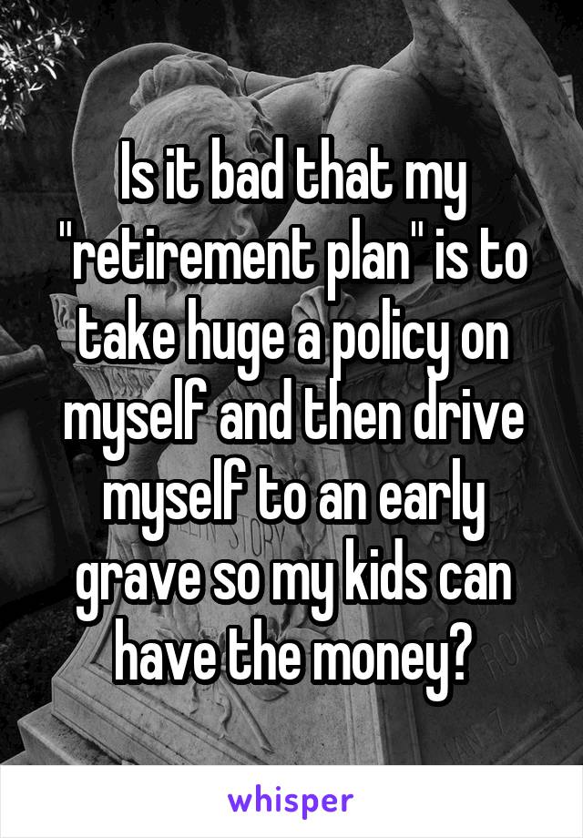 Is it bad that my "retirement plan" is to take huge a policy on myself and then drive myself to an early grave so my kids can have the money?