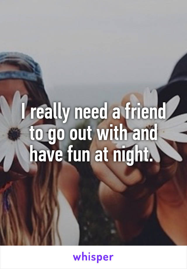 I really need a friend to go out with and have fun at night. 