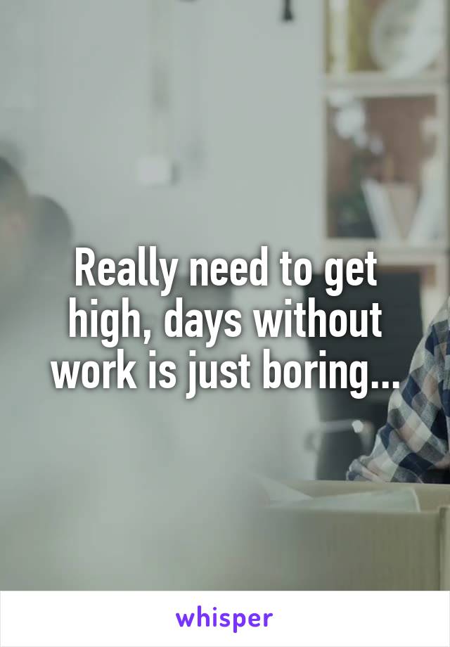 Really need to get high, days without work is just boring...