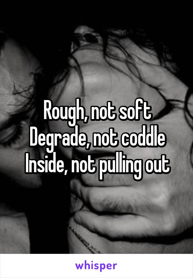 Rough, not soft
Degrade, not coddle
Inside, not pulling out