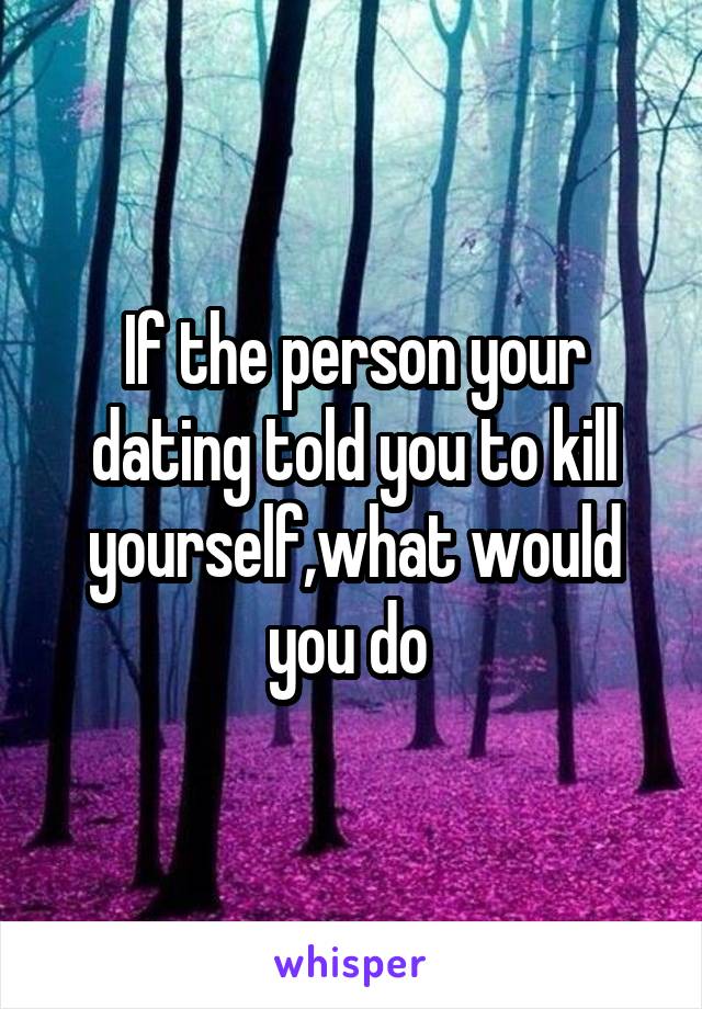 If the person your dating told you to kill yourself,what would you do 