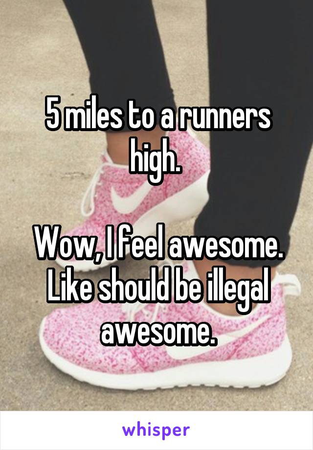 5 miles to a runners high. 

Wow, I feel awesome.
Like should be illegal awesome.