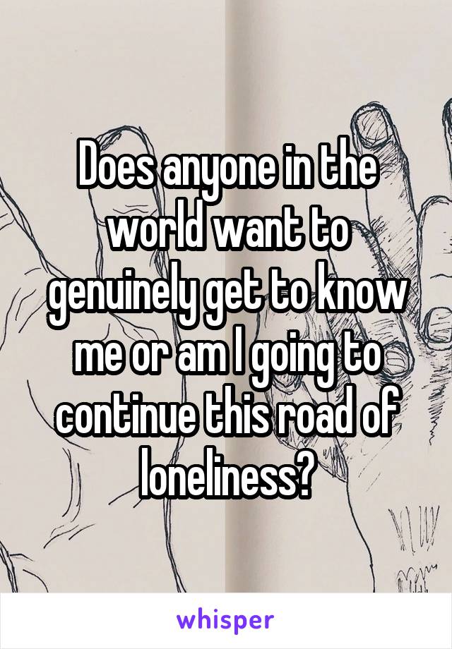 Does anyone in the world want to genuinely get to know me or am I going to continue this road of loneliness?