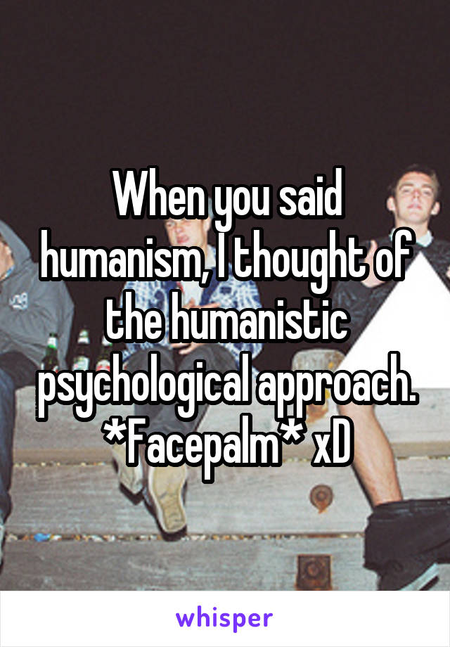 When you said humanism, I thought of the humanistic psychological approach. *Facepalm* xD