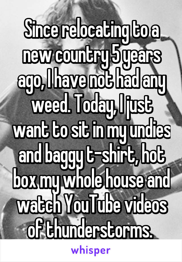 Since relocating to a new country 5 years ago, I have not had any weed. Today, I just want to sit in my undies and baggy t-shirt, hot box my whole house and watch YouTube videos of thunderstorms. 