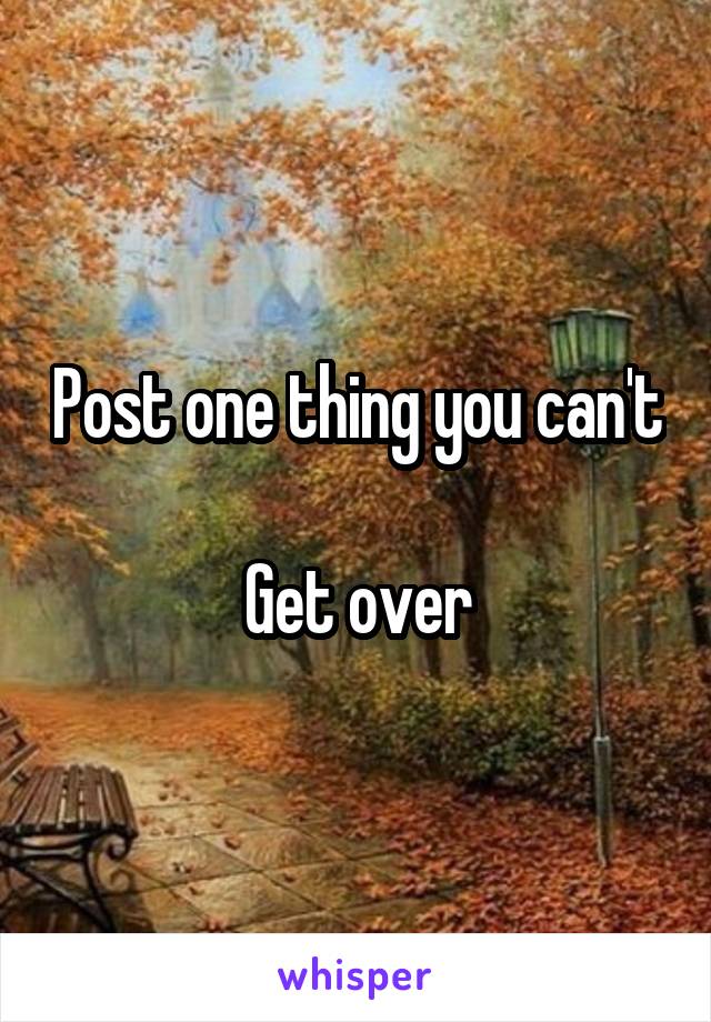 Post one thing you can't 
Get over