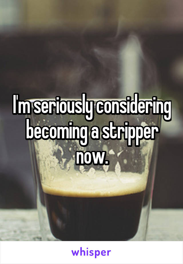 I'm seriously considering becoming a stripper now.