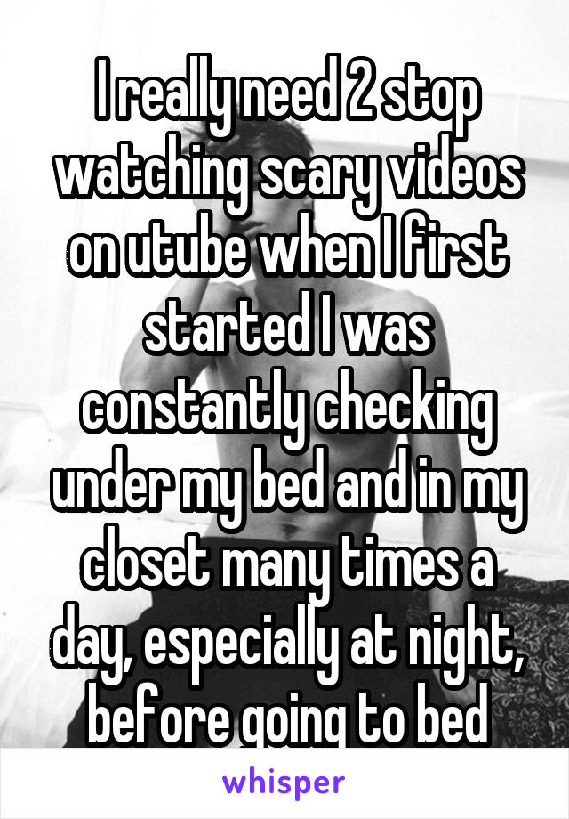 I really need 2 stop watching scary videos on utube when I first started I was constantly checking under my bed and in my closet many times a day, especially at night, before going to bed