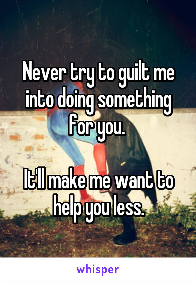 Never try to guilt me into doing something for you. 

It'll make me want to help you less.