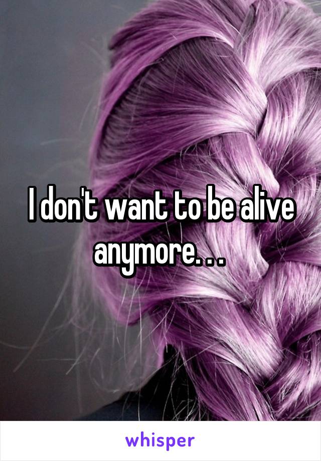 I don't want to be alive anymore. . . 