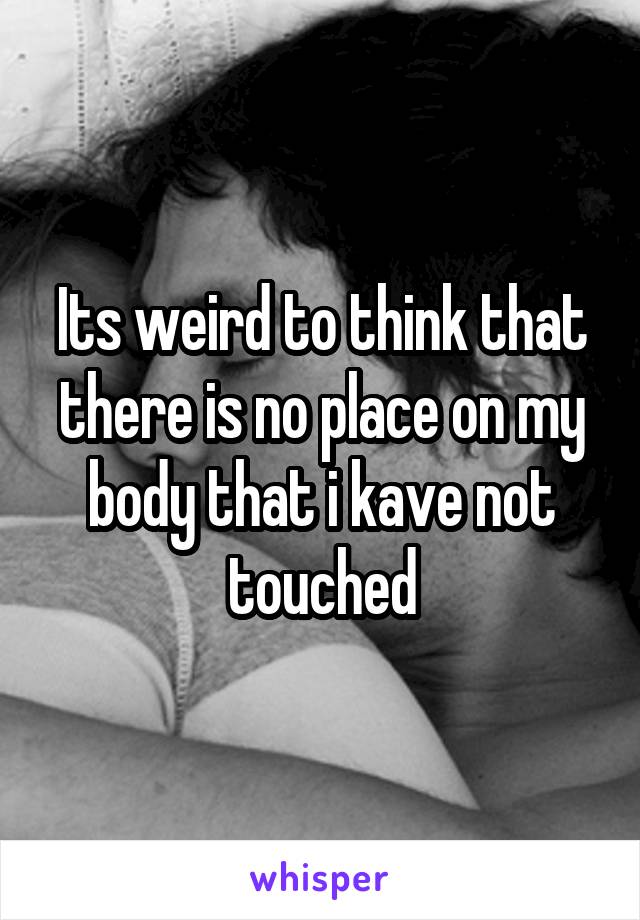 Its weird to think that there is no place on my body that i kave not touched
