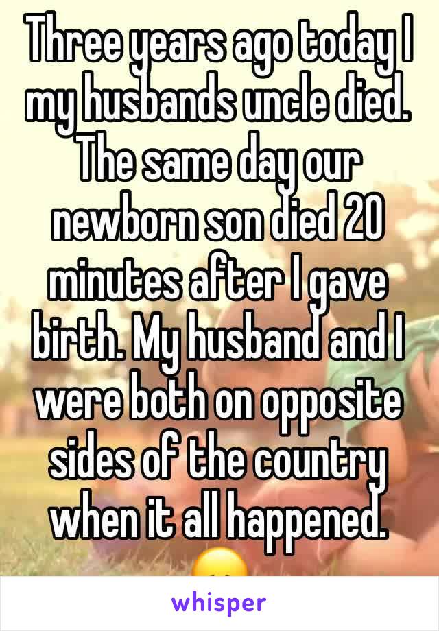 Three years ago today I my husbands uncle died. The same day our newborn son died 20 minutes after I gave birth. My husband and I were both on opposite sides of the country when it all happened. 
😞